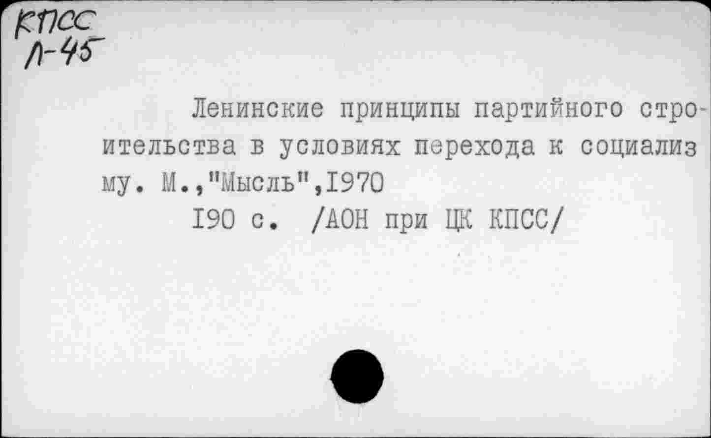 ﻿рпсс
Ленинские принципы партийного стро ительства в условиях перехода к социализ му. М.,"Мысль",1970
190 с. /ДОН при ЦК КПСС/